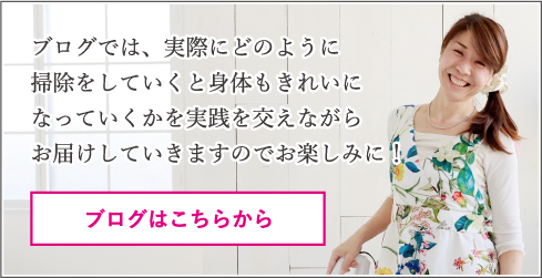 ブログはこちらから！ブログでは、実際にどのように掃除をしていくと体もキレイになっていくかを実践を交えながらお届けしていきますのでおたのしみに！